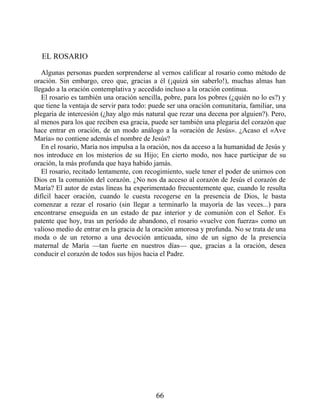 EL ROSARIO
Algunas personas pueden sorprenderse al vernos calificar al rosario como método de
oración. Sin embargo, creo que, gracias a él (¡quizá sin saberlo!), muchas almas han
llegado a la oración contemplativa y accedido incluso a la oración continua.
El rosario es también una oración sencilla, pobre, para los pobres (¿quién no lo es?) y
que tiene la ventaja de servir para todo: puede ser una oración comunitaria, familiar, una
plegaria de intercesión (¿hay algo más natural que rezar una decena por alguien?). Pero,
al menos para los que reciben esa gracia, puede ser también una plegaria del corazón que
hace entrar en oración, de un modo análogo a la «oración de Jesús». ¿Acaso el «Ave
María» no contiene además el nombre de Jesús?
En el rosario, María nos impulsa a la oración, nos da acceso a la humanidad de Jesús y
nos introduce en los misterios de su Hijo; En cierto modo, nos hace participar de su
oración, la más profunda que haya habido jamás.
El rosario, recitado lentamente, con recogimiento, suele tener el poder de unirnos con
Dios en la comunión del corazón. ¿No nos da acceso al corazón de Jesús el corazón de
María? El autor de estas líneas ha experimentado frecuentemente que, cuando le resulta
difícil hacer oración, cuando le cuesta recogerse en la presencia de Dios, le basta
comenzar a rezar el rosario (sin llegar a terminarlo la mayoría de las veces...) para
encontrarse enseguida en un estado de paz interior y de comunión con el Señor. Es
patente que hoy, tras un período de abandono, el rosario «vuelve con fuerza» como un
valioso medio de entrar en la gracia de la oración amorosa y profunda. No se trata de una
moda o de un retorno a una devoción anticuada, sino de un signo de la presencia
maternal de María —tan fuerte en nuestros días— que, gracias a la oración, desea
conducir el corazón de todos sus hijos hacia el Padre.
66
 