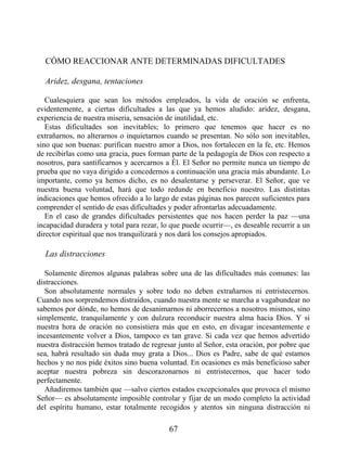 CÓMO REACCIONAR ANTE DETERMINADAS DIFICULTADES
Aridez, desgana, tentaciones
Cualesquiera que sean los métodos empleados, la vida de oración se enfrenta,
evidentemente, a ciertas dificultades a las que ya hemos aludido: aridez, desgana,
experiencia de nuestra miseria, sensación de inutilidad, etc.
Estas dificultades son inevitables; lo primero que tenemos que hacer es no
extrañarnos, no alterarnos o inquietarnos cuando se presentan. No sólo son inevitables,
sino que son buenas: purifican nuestro amor a Dios, nos fortalecen en la fe, etc. Hemos
de recibirlas como una gracia, pues forman parte de la pedagogía de Dios con respecto a
nosotros, para santificarnos y acercarnos a Él. El Señor no permite nunca un tiempo de
prueba que no vaya dirigido a concedernos a continuación una gracia más abundante. Lo
importante, como ya hemos dicho, es no desalentarse y perseverar. El Señor, que ve
nuestra buena voluntad, hará que todo redunde en beneficio nuestro. Las distintas
indicaciones que hemos ofrecido a lo largo de estas páginas nos parecen suficientes para
comprender el sentido de esas dificultades y poder afrontarlas adecuadamente.
En el caso de grandes dificultades persistentes que nos hacen perder la paz —una
incapacidad duradera y total para rezar, lo que puede ocurrir—, es deseable recurrir a un
director espiritual que nos tranquilizará y nos dará los consejos apropiados.
Las distracciones
Solamente diremos algunas palabras sobre una de las dificultades más comunes: las
distracciones.
Son absolutamente normales y sobre todo no deben extrañarnos ni entristecernos.
Cuando nos sorprendemos distraídos, cuando nuestra mente se marcha a vagabundear no
sabemos por dónde, no hemos de desanimarnos ni aborrecernos a nosotros mismos, sino
simplemente, tranquilamente y con dulzura reconducir nuestra alma hacia Dios. Y si
nuestra hora de oración no consistiera más que en esto, en divagar incesantemente e
incesantemente volver a Dios, tampoco es tan grave. Si cada vez que hemos advertido
nuestra distracción hemos tratado de regresar junto al Señor, esta oración, por pobre que
sea, habrá resultado sin duda muy grata a Dios... Dios es Padre, sabe de qué estamos
hechos y no nos pide éxitos sino buena voluntad. En ocasiones es más beneficioso saber
aceptar nuestra pobreza sin descorazonarnos ni entristecernos, que hacer todo
perfectamente.
Añadiremos también que —salvo ciertos estados excepcionales que provoca el mismo
Señor— es absolutamente imposible controlar y fijar de un modo completo la actividad
del espíritu humano, estar totalmente recogidos y atentos sin ninguna distracción ni
67
 