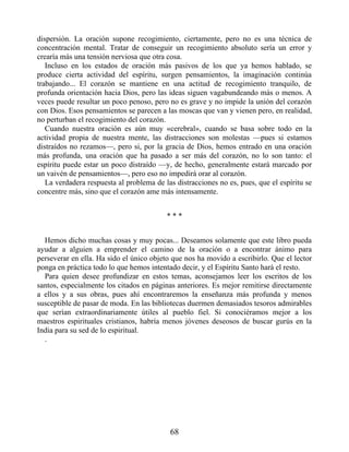 dispersión. La oración supone recogimiento, ciertamente, pero no es una técnica de
concentración mental. Tratar de conseguir un recogimiento absoluto sería un error y
crearía más una tensión nerviosa que otra cosa.
Incluso en los estados de oración más pasivos de los que ya hemos hablado, se
produce cierta actividad del espíritu, surgen pensamientos, la imaginación continúa
trabajando... El corazón se mantiene en una actitud de recogimiento tranquilo, de
profunda orientación hacia Dios, pero las ideas siguen vagabundeando más o menos. A
veces puede resultar un poco penoso, pero no es grave y no impide la unión del corazón
con Dios. Esos pensamientos se parecen a las moscas que van y vienen pero, en realidad,
no perturban el recogimiento del corazón.
Cuando nuestra oración es aún muy «cerebral», cuando se basa sobre todo en la
actividad propia de nuestra mente, las distracciones son molestas —pues si estamos
distraídos no rezamos—, pero si, por la gracia de Dios, hemos entrado en una oración
más profunda, una oración que ha pasado a ser más del corazón, no lo son tanto: el
espíritu puede estar un poco distraído —y, de hecho, generalmente estará marcado por
un vaivén de pensamientos—, pero eso no impedirá orar al corazón.
La verdadera respuesta al problema de las distracciones no es, pues, que el espíritu se
concentre más, sino que el corazón ame más intensamente.
* * *
Hemos dicho muchas cosas y muy pocas... Deseamos solamente que este libro pueda
ayudar a alguien a emprender el camino de la oración o a encontrar ánimo para
perseverar en ella. Ha sido el único objeto que nos ha movido a escribirlo. Que el lector
ponga en práctica todo lo que hemos intentado decir, y el Espíritu Santo hará el resto.
Para quien desee profundizar en estos temas, aconsejamos leer los escritos de los
santos, especialmente los citados en páginas anteriores. Es mejor remitirse directamente
a ellos y a sus obras, pues ahí encontraremos la enseñanza más profunda y menos
susceptible de pasar de moda. En las bibliotecas duermen demasiados tesoros admirables
que serían extraordinariamente útiles al pueblo fiel. Si conociéramos mejor a los
maestros espirituales cristianos, habría menos jóvenes deseosos de buscar gurús en la
India para su sed de lo espiritual.
.
68
 