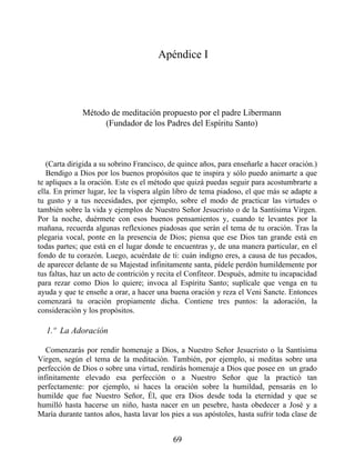 Apéndice I
Método de meditación propuesto por el padre Libermann
(Fundador de los Padres del Espíritu Santo)
(Carta dirigida a su sobrino Francisco, de quince años, para enseñarle a hacer oración.)
Bendigo a Dios por los buenos propósitos que te inspira y sólo puedo animarte a que
te apliques a la oración. Este es el método que quizá puedas seguir para acostumbrarte a
ella. En primer lugar, lee la víspera algún libro de tema piadoso, el que más se adapte a
tu gusto y a tus necesidades, por ejemplo, sobre el modo de practicar las virtudes o
también sobre la vida y ejemplos de Nuestro Señor Jesucristo o de la Santísima Virgen.
Por la noche, duérmete con esos buenos pensamientos y, cuando te levantes por la
mañana, recuerda algunas reflexiones piadosas que serán el tema de tu oración. Tras la
plegaria vocal, ponte en la presencia de Dios; piensa que ese Dios tan grande está en
todas partes; que está en el lugar donde te encuentras y, de una manera particular, en el
fondo de tu corazón. Luego, acuérdate de ti: cuán indigno eres, a causa de tus pecados,
de aparecer delante de su Majestad infinitamente santa, pídele perdón humildemente por
tus faltas, haz un acto de contrición y recita el Confiteor. Después, admite tu incapacidad
para rezar como Dios lo quiere; invoca al Espíritu Santo; suplícale que venga en tu
ayuda y que te enseñe a orar, a hacer una buena oración y reza el Veni Sancte. Entonces
comenzará tu oración propiamente dicha. Contiene tres puntos: la adoración, la
consideración y los propósitos.
1.º La Adoración
Comenzarás por rendir homenaje a Dios, a Nuestro Señor Jesucristo o la Santísima
Virgen, según el tema de la meditación. También, por ejemplo, si meditas sobre una
perfección de Dios o sobre una virtud, rendirás homenaje a Dios que posee en un grado
infinitamente elevado esa perfección o a Nuestro Señor que la practicó tan
perfectamente: por ejemplo, si haces la oración sobre la humildad, pensarás en lo
humilde que fue Nuestro Señor, Él, que era Dios desde toda la eternidad y que se
humilló hasta hacerse un niño, hasta nacer en un pesebre, hasta obedecer a José y a
María durante tantos años, hasta lavar los pies a sus apóstoles, hasta sufrir toda clase de
69
 