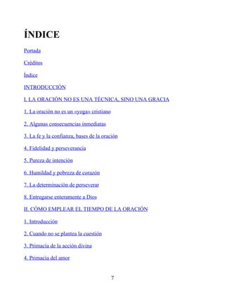 ÍNDICE
Portada
Créditos
Índice
INTRODUCCIÓN
I. LA ORACIÓN NO ES UNA TÉCNICA, SINO UNA GRACIA
1. La oración no es un «yoga» cristiano
2. Algunas consecuencias inmediatas
3. La fe y la confianza, bases de la oración
4. Fidelidad y perseverancia
5. Pureza de intención
6. Humildad y pobreza de corazón
7. La determinación de perseverar
8. Entregarse enteramente a Dios
II. CÓMO EMPLEAR EL TIEMPO DE LA ORACIÓN
1. Introducción
2. Cuando no se plantea la cuestión
3. Primacía de la acción divina
4. Primacía del amor
7
 