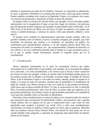 oprobios e ignominias por parte de los hombres. Entonces, le expresarás tu admiración,
tu amor, tu gratitud, estimularás a tu corazón para que le ame y para que desee imitarle.
Puedes también considerar esta virtud en la Santísima Virgen o en cualquier otro santo;
ver cómo la han practicado y manifestar al Señor tu deseo de imitarlos.
Si meditas sobre un misterio de Nuestro Señor, por ejemplo, el de la Navidad, puedes
representarte con la imaginación el lugar en que tuvo lugar ese misterio y las personas
que allí aparecían; podrás imaginar, por ejemplo, la gruta donde nació el Salvador, ver al
Niño Jesús en los brazos de María, con san José a su lado; los pastores y los magos que
vienen a rendirle homenaje; y entonces te unirás a ellos para adorarle, alabarle y rezar
ante él.
Te puedes servir también de representaciones parecidas cuando medites sobre las
grandes verdades como el infierno, el juicio, la muerte; imaginar, por ejemplo, que estás
muriendo; las personas que estarían a tu alrededor: un sacerdote, tus padres; los
sentimientos que experimentarías entonces, y de ahí surgirán afectos hacia Dios; las
sensaciones de temor, de confianza, etc., que experimentarías. Después de detenerte en
esos afectos y en esos sentimientos durante todo el tiempo en el que encuentres gusto y
en el que te puedas ocupar eficazmente, pasarás al segundo punto que es la
consideración.
2.º Consideración
Ahora, repasarás serenamente en tu alma los principales motivos que deben
convencerte de la verdad sobre la que meditas, por ejemplo, de la necesidad de trabajar
en tu salvación, si la estás considerando; o los motivos que te llevan a amar o practicar
tal virtud o tal otra; por ejemplo, si haces la oración sobre la humildad, puedes pensar en
las muchas razones que te obligan a ser humilde; en primer lugar, el ejemplo de Nuestro
Señor, el de la Santísima Virgen y el de todos los santos; además, porque el orgullo es el
origen y la causa de todos los pecados, mientras que la humildad es el fundamento de
todas las virtudes; por último, porque no hay en ti nada de lo que puedas envanecerte.
¿Qué tienes que no hayas recibido de Dios?: la vida, la conservación en ella, la salud del
alma, los buenos pensamientos, todo viene de Dios; no tienes nada, por supuesto, de lo
que puedas glorificarte, al contrario: tienes de qué humillarte pensando en la cantidad de
veces que has ofendido a Dios, tu Salvador, tu Bienhechor.
Para hacer estas consideraciones no trates de repasar en tu memoria todos los motivos
que encuentres para convencerte de determinada verdad o para practicar esta o aquella
virtud; detente sólo en algunos de los que te impresionen más y que serán los más
apropiados para ayudarte a practicar esa virtud. Lleva a cabo esas consideraciones
serenamente, sin cansar tu espíritu. Cuando agotes ese tema, pasa al siguiente. Mézclalo
todo con piadosos afectos hacia Nuestro Señor, con deseos de serle grato; de vez en
cuando dirígele cortas plegarias y exprésale tus propósitos para demostrarle los buenos
deseos de tu corazón.
70
 