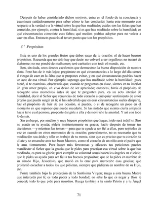 Después de haber considerado dichos motivos, entra en el fondo de tu conciencia y
examínate cuidadosamente para saber cómo te has conducido hasta este momento con
respecto a la verdad o a la virtud sobre la que has meditado; cuáles son las faltas que has
cometido, por ejemplo, contra la humildad, si es que has meditado sobre la humildad; en
qué circunstancias cometiste esas faltas; qué medios podrías adoptar para no volver a
caer en ellas. Entonces pasarás al tercer punto que son los propósitos.
3.º Propósitos
Este es uno de los grandes frutos que debes sacar de tu oración: el de hacer buenos
propósitos. Recuerda que no sólo hay que decir: no volveré a ser orgulloso; no trataré de
alabarme; no me pondré de malhumor; seré caritativo con todo el mundo, etc.
Son, sin duda, unos deseos excelentes que demuestran la buena disposición de nuestra
alma. Pero has de ir más lejos: pregúntate en qué circunstancias a lo largo del día corres
el riesgo de caer en la falta que te propones evitar, y en qué circunstancias podrías hacer
un acto de esa virtud. Por ejemplo, supongo que has meditado sobre la humildad; ¡pues
bien!, si te examinas, observarás que, cuando te preguntan en clase, sientes en tu interior
un gran amor propio, un vivo deseo de ser apreciado; entonces, harás el propósito de
recogerte unos momentos antes de que te pregunten para, en un acto interior de
humildad, decir al Señor que renuncias de todo corazón a cualquier sentimiento de amor
propio que pueda surgir en ti; si has advertido que en esas circunstancias sueles disiparte,
haz el propósito de huir de esa ocasión, si puedes, o el de recogerte un poco en el
momento en que supones que puede sucederte. Si has notado que sientes cierta antipatía
hacia tal o cual persona, proponte dirigirte a ella y demostrarle tu amistad. Y así con todo
lo demás.
Sin embargo, por muchos y muy buenos propósitos que hagas, todo será inútil si Dios
no acude en tu ayuda; pídele insistentemente su gracia; hazlo después de tomar tus
decisiones —y mientras las tomas— para que te ayude a ser fiel a ellas, pero repítelas de
vez en cuando en otros momentos de tu oración; generalmente, no es necesario que tu
meditación sea árida y sólo un trabajo de tu mente, sino que es preciso que tu corazón se
dilate y se ensanche ante tan buen Maestro, como el corazón de un niño ante el padre que
le ama tiernamente. Para hacer más fervorosas y eficaces tus peticiones puedes
manifestar al Señor que la gracia que le pides para practicar esa virtud sobre la que has
meditado, es para su gloria; para cumplir su voluntad como hacen los ángeles en el cielo;
que le pides su ayuda para ser fiel a tus buenos propósitos; que se lo pides en nombre de
su amado Hijo, Jesucristo, que murió en la cruz para merecerte esas gracias; que
prometió escuchar a todos los que pidieran, siempre que pidieran en nombre de su Hijo,
etc.
Ponte también bajo la protección de la Santísima Virgen; ruega a esta buena Madre
que interceda por ti; es todo poder y todo bondad; no sabe lo que es negar y Dios le
concede todo lo que pide para nosotros. Ruega también a tu santo Patrón y a tu Ángel
71
 