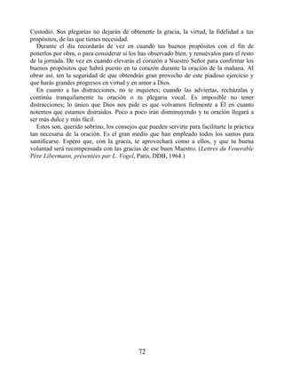 Custodio. Sus plegarias no dejarán de obtenerte la gracia, la virtud, la fidelidad a tus
propósitos, de las que tienes necesidad.
Durante el día recordarás de vez en cuando tus buenos propósitos con el fin de
ponerlos por obra, o para considerar si los has observado bien, y renuévalos para el resto
de la jornada. De vez en cuando elevarás el corazón a Nuestro Señor para confirmar los
buenos propósitos que habrá puesto en tu corazón durante la oración de la mañana. Al
obrar así, ten la seguridad de que obtendrás gran provecho de este piadoso ejercicio y
que harás grandes progresos en virtud y en amor a Dios.
En cuanto a las distracciones, no te inquietes; cuando las adviertas, recházalas y
continúa tranquilamente tu oración o tu plegaria vocal. Es imposible no tener
distracciones; lo único que Dios nos pide es que volvamos fielmente a Él en cuanto
notemos que estamos distraídos. Poco a poco irán disminuyendo y tu oración llegará a
ser más dulce y más fácil.
Estos son, querido sobrino, los consejos que pueden servirte para facilitarte la práctica
tan necesaria de la oración. Es el gran medio que han empleado todos los santos para
santificarse. Espero que, con la gracia, te aprovechará como a ellos, y que tu buena
voluntad será recompensada con las gracias de ese buen Maestro. (Lettres du Venerable
Père Libermann, présentées par L. Vogel, París, DDB, 1964.)
72
 