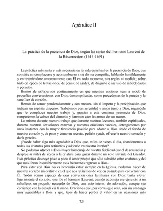 Apéndice II
La práctica de la presencia de Dios, según las cartas del hermano Laurent de
la Résurrection (1614-1691)
La práctica más santa y más necesaria en la vida espiritual es la presencia de Dios, que
consiste en complacerse y acostumbrarse a su divina compañía, hablando humildemente
y entreteniéndose amorosamente con Él en todo momento, sin reglas ni medida; sobre
todo en época de tentaciones, de penas, de aridez, de disgusto e incluso de infidelidades
y pecados.
Hemos de esforzarnos continuamente en que nuestras acciones sean a modo de
pequeñas conversaciones con Dios, descomplicadas, como procedentes de la pureza y la
sencillez de corazón.
Hemos de actuar ponderadamente y con mesura, sin el ímpetu y la precipitación que
indican un espíritu disperso. Trabajemos con serenidad y amor junto a Dios, rogándole
que le complazca nuestro trabajo y, gracias a esta continua presencia de Dios,
romperemos la cabeza del demonio y haremos caer las armas de sus manos.
Lo mismo durante nuestro trabajo que durante nuestras lecturas, también espirituales,
durante nuestras devociones externas y nuestras oraciones vocales, detengámonos por
unos instantes con la mayor frecuencia posible para adorar a Dios desde el fondo de
nuestro corazón y, de paso y como en secreto, pedirle ayuda, ofrecerle nuestro corazón y
darle gracias.
¿Puede haber algo más agradable a Dios que, miles de veces al día, abandonemos a
todas las criaturas para retirarnos y adorarle en nuestro interior?
No podemos ofrecer a Dios mayor homenaje de nuestra fidelidad que el de renunciar y
despreciar miles de veces a la criatura para gozar durante un solo instante del Creador.
Esta práctica destruye poco a poco el amor propio que sólo subsiste entre criaturas y del
que nos libran insensiblemente esos frecuentes regresos a Dios...
Para estar con Dios no es necesario estar siempre en la Iglesia. Podemos hacer de
nuestro corazón un oratorio en el que nos retiremos de vez en cuando para conversar con
Él. Todos somos capaces de esas conversaciones familiares con Dios: basta elevar
ligeramente el corazón, escribe el hermano Laurent, cuando aconseja ese ejercicio a un
caballero: un pequeño recuerdo de Dios, una acto interno de adoración, aunque sea
corriendo con la espada en la mano. Oraciones que, por cortas que sean, son sin embargo
muy agradables a Dios y que, lejos de hacer perder el valor en las ocasiones más
73
 