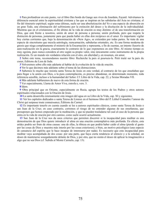 1 Para profundizar en este punto, ver el libro Des bords du Gange aux rives du Jourdain, Fayard. Advirtamos la
diferencia esencial entre la espiritualidad cristiana y las que se inspiran en las sabidurías del Asia no cristiana; el
fin del itinerario espiritual, según estas últimas, suele ser una absolutización del Yo o una especie de absorción en
un gran Todo, una eliminación del sufrimiento por la extinción del deseo y la disolución de la individualidad.
Mientras que en el cristianismo, el fin último de la vida de oración es muy distinto: el de una transformación en
Dios, que está frente a nosotros; unión de amor de persona a persona; unión profunda, pero que respeta la
distinción de personas, justamente para que pueda haber en ellas don recíproco en el amor. Es importante vigilar
hoy ciertas corrientes que, bajo la denominación de «New Age», se extienden por todas partes. Se trata de una
especie de sincretismo que mezcla astrología, reencarnación, sabidurías orientales, etc. Es una forma moderna de
gnosis que niega completamente el misterio de la Encarnación y representa, a fin de cuentas, un intento ilusorio de
auto-realización sin la gracia, exactamente lo contrario de lo que exponemos en este libro. Al mismo tiempo es
muy egoísta, pues nunca considera al otro según su propio valor, sino únicamente como instrumento de la propia
realización. Es un mundo sin verdadera relación con el otro, sin alteridad y, en resumen, sin amor.
2 Sobre este tema, recomendamos nuestro libro: Recherche la paix et poursuis-la. Petit traité sur la paix du
coeur, Editions du Lion de Juda.
3 Volveremos sobre ello más adelante al hablar de la evolución de la vida de oración.
4 Ver lo que decimos más adelante sobre el tema de las distracciones.
5 Sabemos lo mucho que insistía santa Teresa de Jesús en esta verdad, al contrario de los que enseñaban que
para llegar a la unión con Dios, a la pura contemplación, es preciso abandonar, en determinado momento, toda
referencia sensible, incluso a la humanidad del Señor. Cf. Libro de la Vida, cap. 22, y Sextas Moradas VII.
6 Más adelante hablaremos de nuevo de esta forma de oración.
7 Ver especialmente, Llama de Amor Viva, estrofa e, vers. 3.
8 Idem.
9 Obra principal que en Oriente, especialmente en Rusia, agrupa los textos de los Padres y otros autores
espirituales relacionados con la Oración de Jesús.
10 La santa desarrolla extensamente esta imagen del agua en su Libro de la Vida, cap. XI y siguientes.
11 Ver los capítulos dedicados a santa Teresa de Lisieux en el hermoso libro del P. Léthel Connaître l’amour du
Christ qui surpasse toute connaissance, Éditions du Carmel.
12 Es importante tenerlo en cuenta cuando se lee a autores espirituales clásicos, como santa Teresa de Jesús o
san Juan de la Cruz; en caso contrario, corremos el riesgo de no entender algunas de sus enseñanzas, que
presuponen que hemos empezado por la meditación, y que no pueden trasladarse tal cual al caso de la persona que
entra en la vida de oración por otro camino, como suele ocurrir actualmente.
13 San Juan de la Cruz nos da unos criterios que permiten discernir si la incapacidad para meditar es una
demostración de que Dios quiere introducir al alma en una oración contemplativa más profunda. En efecto, esta
aridez podría ser fruto de otras causas: una de ellas, la tibieza en que podría haber caído el alma (pierde el gusto
por las cosas de Dios y muestra más interés por las cosas exteriores); o bien, un motivo psicológico (una especie
de cansancio del espíritu que le hace incapaz de interesarse por nada). Es necesario que esta incapacidad para
meditar vaya acompañada de dos cosas: por una parte, que haya cierta tendencia al silencio y a la soledad, un
deseo de mantenerse sosegadamente delante de Dios, y por otra, que no sienta el deseo de aplicar la imaginación a
algo que no sea Dios (cf. Subida al Monte Carmelo, cap. 13).
75
 