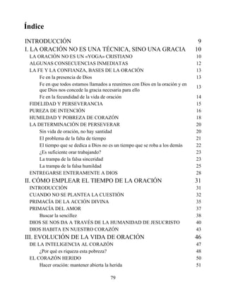 Índice
INTRODUCCIÓN 9
I. LA ORACIÓN NO ES UNA TÉCNICA, SINO UNA GRACIA 10
LA ORACIÓN NO ES UN «YOGA» CRISTIANO 10
ALGUNAS CONSECUENCIAS INMEDIATAS 12
LA FE Y LA CONFIANZA, BASES DE LA ORACIÓN 13
Fe en la presencia de Dios 13
Fe en que todos estamos llamados a reunirnos con Dios en la oración y en
que Dios nos concede la gracia necesaria para ello
13
Fe en la fecundidad de la vida de oración 14
FIDELIDAD Y PERSEVERANCIA 15
PUREZA DE INTENCIÓN 16
HUMILDAD Y POBREZA DE CORAZÓN 18
LA DETERMINACIÓN DE PERSEVERAR 20
Sin vida de oración, no hay santidad 20
El problema de la falta de tiempo 21
El tiempo que se dedica a Dios no es un tiempo que se roba a los demás 22
¿Es suficiente orar trabajando? 23
La trampa de la falsa sinceridad 23
La trampa de la falsa humildad 25
ENTREGARSE ENTERAMENTE A DIOS 28
II. CÓMO EMPLEAR EL TIEMPO DE LA ORACIÓN 31
INTRODUCCIÓN 31
CUANDO NO SE PLANTEA LA CUESTIÓN 32
PRIMACÍA DE LA ACCIÓN DIVINA 35
PRIMACÍA DEL AMOR 37
Buscar la sencillez 38
DIOS SE NOS DA A TRAVÉS DE LA HUMANIDAD DE JESUCRISTO 40
DIOS HABITA EN NUESTRO CORAZÓN 43
III. EVOLUCIÓN DE LA VIDA DE ORACIÓN 46
DE LA INTELIGENCIA AL CORAZÓN 47
¿Por qué es riqueza esta pobreza? 48
EL CORAZÓN HERIDO 50
Hacer oración: mantener abierta la herida 51
79
 