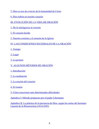 5. Dios se nos da a través de la humanidad de Cristo
6. Dios habita en nuestro corazón
III. EVOLUCIÓN DE LA VIDA DE ORACIÓN
1. De la inteligencia al corazón
2. El corazón herido
3. Nuestro corazón y el corazón de la Iglesia
IV. LAS CONDICIONES MATERIALES DE LA ORACIÓN
1. Tiempo
2. Lugar
3. La postura
V. ALGUNOS MÉTODOS DE ORACIÓN
1. Introducción
2. La meditación
3. La oración del corazón
4. El rosario
5. Cómo reaccionar ante determinadas dificultades
Apéndice I: Método propuesto por el padre Libermann
Apéndice II: La práctica de la presencia de Dios, según las cartas del hermano
Laurent de la Résurrection (1614-1691)
8
 