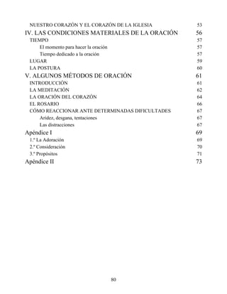 NUESTRO CORAZÓN Y EL CORAZÓN DE LA IGLESIA 53
IV. LAS CONDICIONES MATERIALES DE LA ORACIÓN 56
TIEMPO 57
El momento para hacer la oración 57
Tiempo dedicado a la oración 57
LUGAR 59
LA POSTURA 60
V. ALGUNOS MÉTODOS DE ORACIÓN 61
INTRODUCCIÓN 61
LA MEDITACIÓN 62
LA ORACIÓN DEL CORAZÓN 64
EL ROSARIO 66
CÓMO REACCIONAR ANTE DETERMINADAS DIFICULTADES 67
Aridez, desgana, tentaciones 67
Las distracciones 67
Apéndice I 69
1.º La Adoración 69
2.º Consideración 70
3.º Propósitos 71
Apéndice II 73
80
 