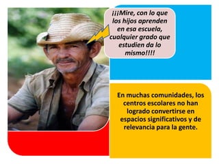 En muchas comunidades, los
centros escolares no han
logrado convertirse en
espacios significativos y de
relevancia para la gente.
Cuando las evidencias son
contundentes, existe
reconocimiento y una
¡¡¡Mire, con lo que
los hijos aprenden
en esa escuela,
cualquier grado que
estudien da lo
mismo!!!!
 