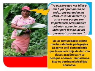 En las comunidades existe
mucha sabiduría pedagógica.
La gente está demandando
que la escuela deje de dar solo
clases académicas y se
dedique a formar ciudadanos.
Esto es pertinencia/calidad
educativa.
Cuando las evidencias son
contundentes, existe
reconocimiento y una
“Yo quisiera que mis hijos y
mis hijas aprendieran de
todo…que aprendan las
letras, cosas de números y
otras cosas porque son
importantes; pero también
deberían aprender cosas
útiles para la vida, de las
que nosotros sabemos .”
 