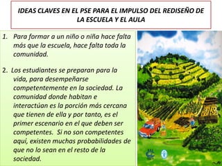 IDEAS CLAVES EN EL PSE PARA EL IMPULSO DEL REDISEÑO DE
LA ESCUELA Y EL AULA
1. Para formar a un niño o niña hace falta
más que la escuela, hace falta toda la
comunidad.
2. Los estudiantes se preparan para la
vida, para desempeñarse
competentemente en la sociedad. La
comunidad donde habitan e
interactúan es la porción más cercana
que tienen de ella y por tanto, es el
primer escenario en el que deben ser
competentes. Si no son competentes
aquí, existen muchas probabilidades de
que no lo sean en el resto de la
sociedad.
 