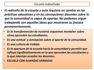 Escuela rediseñada
• Es la transformación de nuestros esquemas mentales sobre
cómo aprenden los estudiantes.
• Es una actitud y concepción sobre el aporte de la comunidad.
• Es una cultura de trabajo
• Es la apertura de la escuela hacia la comunidad y permitir que
influya significativamente en lo que aprenden los estudiantes y
lo que intentan enseñar los docentes.
• ESCUELA CON ALIANZAS VARIADAS
• El rediseño de la escuela y aula requiere un cambio en las
prácticas educativas y en las concepciones docentes sobre lo
que la comunidad es capaz de aportar. No podemos seguir
trabajando con aquellas ideas que mostraron su fracaso
permanentemente.
 
