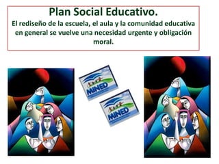 Plan Social Educativo.
El rediseño de la escuela, el aula y la comunidad educativa
en general se vuelve una necesidad urgente y obligación
moral.
 
