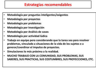 Estrategias recomendables
• Metodología por preguntas inteligentes/exigentes
• Metodología por proyectos
• Metodología por problemas
• Metodología por Investigación
• Metodología por Análisis de casos
• Metodología por actividad lúdica
• Trabajo en equipo pero considerando que la tarea sea para resolver
problemas, vinculado a situaciones de la vida de los sujetos o a
generar/coordinar el impulso de proyectos.
• Simulaciones lo más próxima a la realidad.
• MUCHO TRABAJO CON LA COMUNIDAD, SUS PROBLEMAS, SUS
SABERES, SUS PRACTICAS, SUS COSTUMBRES, SUS PROYECCIONES, ETC.
 