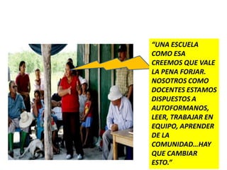 “UNA ESCUELA
COMO ESA
CREEMOS QUE VALE
LA PENA FORJAR.
NOSOTROS COMO
DOCENTES ESTAMOS
DISPUESTOS A
AUTOFORMANOS,
LEER, TRABAJAR EN
EQUIPO, APRENDER
DE LA
COMUNIDAD…HAY
QUE CAMBIAR
ESTO.”
 