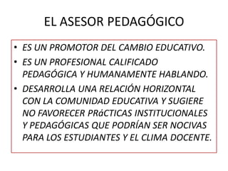EL ASESOR PEDAGÓGICO
• ES UN PROMOTOR DEL CAMBIO EDUCATIVO.
• ES UN PROFESIONAL CALIFICADO
PEDAGÓGICA Y HUMANAMENTE HABLANDO.
• DESARROLLA UNA RELACIÓN HORIZONTAL
CON LA COMUNIDAD EDUCATIVA Y SUGIERE
NO FAVORECER PRáCTICAS INSTITUCIONALES
Y PEDAGÓGICAS QUE PODRÍAN SER NOCIVAS
PARA LOS ESTUDIANTES Y EL CLIMA DOCENTE.
 