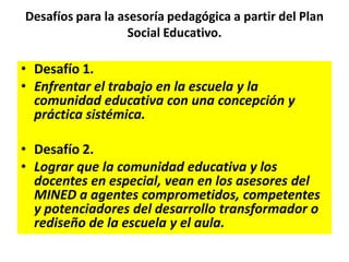 Desafíos para la asesoría pedagógica a partir del Plan
Social Educativo.
• Desafío 1.
• Enfrentar el trabajo en la escuela y la
comunidad educativa con una concepción y
práctica sistémica.
• Desafío 2.
• Lograr que la comunidad educativa y los
docentes en especial, vean en los asesores del
MINED a agentes comprometidos, competentes
y potenciadores del desarrollo transformador o
rediseño de la escuela y el aula.
 