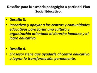 Desafíos para la asesoría pedagógica a partir del Plan
Social Educativo.
• Desafío 3.
• Incentivar y apoyar a los centros y comunidades
educativas para forjar una cultura y
organización orientada al derecho humano y al
logro educativo.
• Desafío 4.
• El asesor tiene que ayudarle al centro educativo
a lograr la transformación permanente.
 