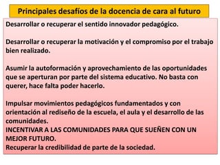 Principales desafíos de la docencia de cara al futuro
Desarrollar o recuperar el sentido innovador pedagógico.
Desarrollar o recuperar la motivación y el compromiso por el trabajo
bien realizado.
Asumir la autoformación y aprovechamiento de las oportunidades
que se aperturan por parte del sistema educativo. No basta con
querer, hace falta poder hacerlo.
Impulsar movimientos pedagógicos fundamentados y con
orientación al rediseño de la escuela, el aula y el desarrollo de las
comunidades.
INCENTIVAR A LAS COMUNIDADES PARA QUE SUEÑEN CON UN
MEJOR FUTURO.
Recuperar la credibilidad de parte de la sociedad.
 