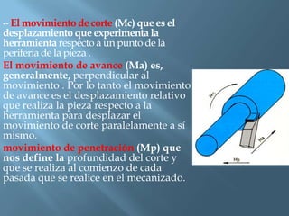 •- El movimiento de corte (Mc) que es el
desplazamiento que experimenta la
herramienta respecto a un punto de la
periferia de la pieza .
El movimiento de avance (Ma) es,
generalmente, perpendicular al
movimiento . Por lo tanto el movimiento
de avance es el desplazamiento relativo
que realiza la pieza respecto a la
herramienta para desplazar el
movimiento de corte paralelamente a sí
mismo.
movimiento de penetración (Mp) que
nos define la profundidad del corte y
que se realiza al comienzo de cada
pasada que se realice en el mecanizado.
 