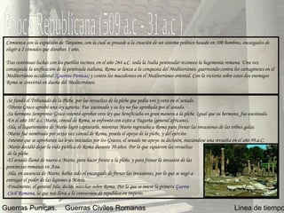 Época Republicana (509 a.c - 31 a.c ) Linea de tiempo Guerras Punicas. Guerras Civiles Romanas Comienza con la expulsión de Tarquino, con la cual se procede a la creación de un sistema político basado en 100 hombres, encargados de elegir a 2 cónsules que duraban 1 año. Tras continuas luchas con los pueblos vecinos, en el año 264 a.C. toda la Italia peninsular reconoce la hegemonía romana. Una vez conseguida la unificación de la península italiana, Roma se lanza a la conquista del Mediterráneo, guerreando contra los cartagineses en el Mediterráneo occidental  (Guerras Púnicas)  y contra los macedonios en el Mediterráneo oriental. Con la victoria sobre estos dos enemigos Roma se convirtió en dueña del Mediterráneo.   -Se fundó el Tribunado de la Plebe, por las revueltas de la plebe que pedía vos y veto en el senado. -Tiberio Graco aprobó una ley agraria. Fue asesinado y su ley no fue aprobada por el senado. -Su hermano Sempronio Graco intentó aprobar otra ley que beneficiaba en gran manera a la plebe. Igual que su hermano, fue asesinado. -En el año 107 a.c. Mario, cónsul de Roma, se enfrentó con éxito a Yugurta (general africano). -Sila, el lugarteniente de Mario logró capturarle, mientras Mario regresaba a Roma para frenar las invasiones de las tribus galas.  -Mario fué nombrado por sexta vez cónsul de Roma, poseía el apoyo de la plebe, y del ejército. -Intento que se aprobaran las leyes iniciadas por los Gracos, el senado no apoyo su decisión, iniciándose una revuelta en el año 99.a.C. -Mario decidió dejar la vida pública de Roma durante 10 años. Por lo que siguieron las revueltas de la plebe. -El senado llamó de nuevo a Mario, para hacer frente a la plebe, y para frenar la invasión de las  provincias romanas en Asia.  -Sila, en ausencia de Mario, había sido el encargado de frenar las invasiones, por lo que se negó a  entregar el poder de las legiones a Mario. -Finalmente, el general Sila, decide marchar sobre Roma. Por lo que se inicio la primera  Guerra  Civil Romana , la que nos lleva a la conversión de republica en imperio. 