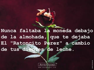 Nunca faltaba la moneda debajo de la almohada, que te dejaba El "Ratoncito Perez" a cambio de tus dientes de leche. 