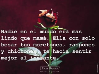 Nadie en el mundo era mas lindo que mamá. Ella con solo besar tus moretones, raspones y chichones, te hacia sentir mejor al instante. 