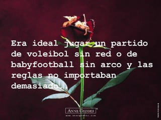 Era ideal jugar un partido de voleibol sin red o de babyfootball sin arco y las reglas no importaban demasiado.. 