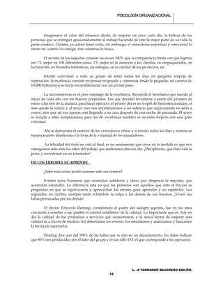 PSICOLOGÍA ORGANIZACIONAL.



        Imagínense el valor del esfuerzo diario, de mejorar un poco cada día, la belleza de las
personas que se entregan apasionadamente al trabajo haciendo de esto la mejor parte de su vida, la
parte creativa. Créame, yo adoro tener éxito, sin embargo, el entusiasmo espiritual y emocional lo
siento no cuando lo consigo, sino mientras lo busco.

        El secreto en los negocios consiste no en ser 100% que la competencia; basta con que lograra
ser 1% mejor en 100 diferentes cosas: 1% mejor en la atención a los clientes, en empaquetados, en
facturación, en llamadas telefónicas, en entregas, en la calidad de los productos, etc.

        Intente convencer a todo su grupo de tener todos los días un pequeño empuje de
superación: la excelencia consiste en pensar en grande y comenzar desde lo pequeño; un camino de
10,000 Kilómetros se inicia invariablemente con un primer paso.

         La inconsistencia es el peor enemigo de la excelencia. Recuerde el fenómeno que sucede al
inicio de cada año con los buenos propósitos. Los que deciden levantarse a partir del primero de
enero a las seis de la mañana para hacer ejercicio, el primer día es un tropel de bienintencionados, al
mes queda la mitad, y al tercer mes nos encontraremos a un solitario que seguramente no salió a
correr, sino que tal vez apenas está llegando a su casa después de una noche de parranda. El acero
se templa a altas temperaturas; para ser de excelencia también se necesita forjarse con una gran
voluntad.

       Ahí se demuestra el carácter de los vencedores; rétese a sí mismo todos los días y someta su
temperamento displicente a la forja de la voluntad de los triunfadores.

         La felicidad del éxito no está al final, es un sentimiento que crece en la medida en que nos
entregamos más ante los retos del trabajo que realizamos día con día. ¡Disciplínese, que bien vale la
pena, y conviértase en un triunfador!

DE LOS ERRORES SE APRENDE

        ¿Sabe reaccionar positivamente ante sus errores?

         Existen seres humanos que acumulan sabiduría y otros, por desgracia la mayoría, que
acumulan estupidez. La diferencia está en que los primeros son aquellos que ante el fracaso se
preguntan en que se equivocaron y aprovechan los errores para aprender y no repetirlos. Los
segundos, en cambio, siempre están echándole la culpa a los demás de sus fracasos. ¡Viven sus
fallas provocadas por los demás!

        El doctor Edwards Deming, considerado el padre del milagro japonés, fue en los años
cincuenta a enseñar a ese pueblo el control estadístico de la calidad. Lo importante que es hoy en
día la calidad de los productos o servicios que consumimos, y la única forma de mejorar esta
calidad es a través de medirla Así detectamos los errores, los estudiamos y analizamos y buscamos
la forma de superarlos.

       Deming dice que del 100% de las fallas que se dan en un departamento, los datos indican
que 85% son producidas por el líder del grupo y es tan sólo 15% el que corresponde a los operarios.




                                                                L. .A FERNANDO BAJONERO BAILÓN.
                                                  10
 