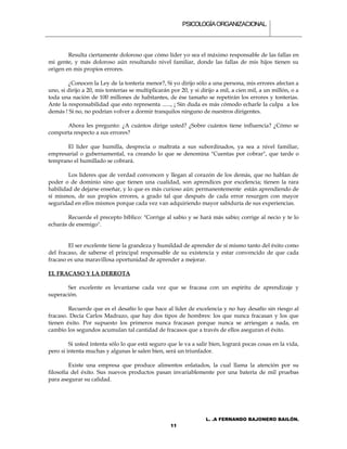 PSICOLOGÍA ORGANIZACIONAL.



        Resulta ciertamente doloroso que cómo líder yo sea el máximo responsable de las fallas en
mi gente, y más doloroso aún resultando nivel familiar, donde las fallas de mis hijos tienen su
origen en mis propios errores.

        ¿Conocen la Ley de la tontería menor?, Si yo dirijo sólo a una persona, mis errores afectan a
uno, si dirijo a 20, mis tonterías se multiplicarán por 20, y si dirijo a mil, a cien mil, a un millón, o a
toda una nación de 100 millones de habitantes, de ése tamaño se repetirán los errores y tonterías.
Ante la responsabilidad que esto representa ......, ¡ Sin duda es más cómodo echarle la culpa a los
demás ! Si no, no podrían volver a dormir tranquilos ninguno de nuestros dirigentes.

      Ahora les pregunto: ¿A cuántos dirige usted? ¿Sobre cuántos tiene influencia? ¿Cómo se
comporta respecto a sus errores?

       El líder que humilla, desprecia o maltrata a sus subordinados, ya sea a nivel familiar,
empresarial o gubernamental, va creando lo que se denomina "Cuentas por cobrar", que tarde o
temprano el humillado se cobrará.

        Los líderes que de verdad convencen y llegan al corazón de los demás, que no hablan de
poder o de dominio sino que tienen una cualidad, son aprendices por excelencia; tienen la rara
habilidad de dejarse enseñar, y lo que es más curioso aún: permanentemente están aprendiendo de
sí mismos, de sus propios errores, a grado tal que después de cada error resurgen con mayor
seguridad en ellos mismos porque cada vez van adquiriendo mayor sabiduría de sus experiencias.

        Recuerde el precepto bíblico: "Corrige al sabio y se hará más sabio; corrige al necio y te lo
echarás de enemigo".


        El ser excelente tiene la grandeza y humildad de aprender de sí mismo tanto del éxito como
del fracaso, de saberse el principal responsable de su existencia y estar convencido de que cada
fracaso es una maravillosa oportunidad de aprender a mejorar.

EL FRACASO Y LA DERROTA

       Ser excelente es levantarse cada vez que se fracasa con un espíritu de aprendizaje y
superación.

        Recuerde que es el desafío lo que hace al líder de excelencia y no hay desafío sin riesgo al
fracaso. Decía Carlos Madrazo, que hay dos tipos de hombres: los que nunca fracasan y los que
tienen éxito. Por supuesto los primeros nunca fracasan porque nunca se arriesgan a nada, en
cambio los segundos acumulan tal cantidad de fracasos que a través de ellos aseguran el éxito.

         Si usted intenta sólo lo que está seguro que le va a salir bien, logrará pocas cosas en la vida,
pero si intenta muchas y algunas le salen bien, será un triunfador.

         Existe una empresa que produce alimentos enlatados, la cual llama la atención por su
filosofía del éxito. Sus nuevos productos pasan invariablemente por una batería de mil pruebas
para asegurar su calidad.




                                                                   L. .A FERNANDO BAJONERO BAILÓN.
                                                    11
 