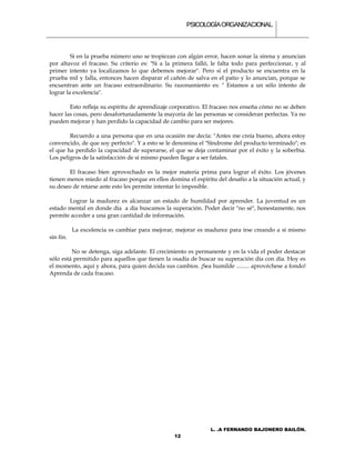 PSICOLOGÍA ORGANIZACIONAL.



         Si en la prueba número uno se tropiezan con algún error, hacen sonar la sirena y anuncian
por altavoz el fracaso. Su criterio es: "Si a la primera falló, le falta todo para perfeccionar, y al
primer intento ya localizamos lo que debemos mejorar". Pero si el producto se encuentra en la
prueba mil y falla, entonces hacen disparar el cañón de salva en el patio y lo anuncian, porque se
encuentran ante un fracaso extraordinario. Su razonamiento es: " Estamos a un sólo intento de
lograr la excelencia".

        Esto refleja su espíritu de aprendizaje corporativo. El fracaso nos enseña cómo no se deben
hacer las cosas, pero desafortunadamente la mayoría de las personas se consideran perfectas. Ya no
pueden mejorar y han perdido la capacidad de cambio para ser mejores.

        Recuerdo a una persona que en una ocasión me decía: "Antes me creía bueno, ahora estoy
convencido, de que soy perfecto". Y a esto se le denomina el "Síndrome del producto terminado"; es
el que ha perdido la capacidad de superarse, el que se deja contaminar por el éxito y la soberbia.
Los peligros de la satisfacción de sí mismo pueden llegar a ser fatales.

        El fracaso bien aprovechado es la mejor materia prima para lograr el éxito. Los jóvenes
tienen menos miedo al fracaso porque en ellos domina el espíritu del desafío a la situación actual, y
su deseo de retarse ante esto les permite intentar lo imposible.

       Lograr la madurez es alcanzar un estado de humildad por aprender. La juventud es un
estado mental en donde día a día buscamos la superación. Poder decir "no sé", honestamente, nos
permite acceder a una gran cantidad de información.

           La excelencia es cambiar para mejorar, mejorar es madurez para irse creando a sí mismo
sin fin.

         No se detenga, siga adelante. El crecimiento es permanente y en la vida el poder destacar
sólo está permitido para aquellos que tienen la osadía de buscar su superación día con día. Hoy es
el momento, aquí y ahora, para quien decida sus cambios. ¡Sea humilde ......... aprovéchese a fondo!
Aprenda de cada fracaso.




                                                               L. .A FERNANDO BAJONERO BAILÓN.
                                                 12
 