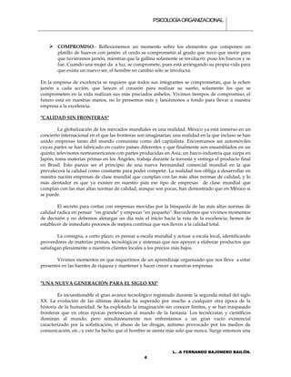 PSICOLOGÍA ORGANIZACIONAL.




     COMPROMISO.- Reflexionemos un momento sobre los elementos que componen un
        platillo de huevos con jamón: el cerdo se comprometió al grado que tuvo que morir para
        que tuviéramos jamón, mientras que la gallina solamente se involucró: puso los huevos y se
        fue. Cuando una mujer da a luz, se compromete, pues está arriesgando su propia vida para
        que exista un nuevo ser, el hombre en cambio sólo se involucra.

En la empresa de excelencia se requiere que todos sus integrantes se comprometan, que le echen
jamón a cada acción, que lancen el corazón para realizar su sueño; solamente los que se
comprometen en la vida realizan sus más preciados anhelos. Vivimos tiempos de compromiso; el
futuro está en nuestras manos, no lo pensemos más y lancémonos a fondo para llevar a nuestra
empresa a la excelencia.

"CALIDAD SIN FRONTERAS"

        La globalización de los mercados mundiales es una realidad. México ya está inmerso en un
concierto internacional en el que las fronteras son imaginarias; una realidad en la que incluso se han
unido empresas tanto del mundo comunista como del capitalista. Encontramos así automóviles
cuyas partes se han fabricado en cuatro países diferentes y que finalmente son ensamblados en un
quinto; televisores norteamericanos con partes producidas en Asia; un barco-industria que zarpa en
Japón, toma materias primas en los Ángeles, trabaja durante la travesía y entrega el producto final
en Brasil. Esto parece ser el principio de una nueva hermandad comercial mundial en la que
prevalecerá la calidad como constante para poder competir. La realidad nos obliga a desarrollar en
nuestra nación empresas de clase mundial que cumplan con las más altas normas de calidad, y lo
más alentador es que ya existen en nuestro país ese tipo de empresas de clase mundial que
cumplan con las mas altas normas de calidad, aunque son pocas, han demostrado que en México si
se puede.

        El secreto para contar con empresas movidas por la búsqueda de las más altas normas de
calidad radica en pensar "en grande" y empezar "en pequeño". Recordemos que vivimos momentos
de decisión y no debemos aletargar un día más el inicio hacia la ruta de la excelencia; hemos de
establecer de inmediato procesos de mejora continua que nos lleven a la calidad total.

        La consigna, a corto plazo, es pensar a escala mundial y actuar a escala local, identificando
proveedores de materias primas, tecnológicas y sistemas que nos apoyen a elaborar productos que
satisfagan plenamente a nuestros clientes locales a los precios más bajos.

        Vivimos momentos en que requerimos de un aprendizaje organizado que nos lleve a estar
presentes en las fuentes de riqueza y mantener y hacer crecer a nuestras empresas.


"UNA NUEVA GENERACIÓN PARA EL SIGLO XXI"

         Es incuestionable el gran avance tecnológico registrado durante la segunda mitad del siglo
XX. La evolución de las últimas décadas ha superado por mucho a cualquier otra época de la
historia de la humanidad. Se ha explotado la imaginación sin conocer límites, y se han traspasado
fronteras que en otras épocas pertenecían al mundo de la fantasía. Los tecnócratas y científicos
dominan al mundo, pero simultáneamente nos enfrentamos a un gran vacío existencial
caracterizado por la sofisticación, el abuso de las drogas, autismo provocado por los medios de
comunicación, etc.; y esto ha hecho que el hombre se sienta más solo que nunca. Surge entonces una



                                                                L. .A FERNANDO BAJONERO BAILÓN.
                                                  4
 
