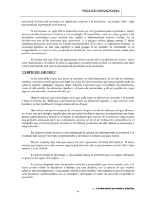 PSICOLOGÍA ORGANIZACIONAL.


necesidad universal de encontrar un significado superior a la existencia - un porqué vivir -; algo
que justifique la presencia en el mundo.

         El ser humano del siglo XXI se vislumbra como un ente profundamente espiritual, el cual le
dará un sentido humano a la ciencia y a la tecnología. El tiempo libre, cada vez mayor gracias a las
facilidades tecnológicas para realizar más rápido y eficientemente nuestro trabajo, ha de
devolvernos una de las funciones que caracterizó a la antigua cultura griega: pensar. Y ahora
estaremos pensando en retomar los valores fundamentales de la vida y la superación humana. La
evolución genética de una raza superior se dará porque el ser humano ha encontrado en su
temporalidad, en nuestra corta presencia en la historia, una razón lo suficientemente fuerte para
justificar su existencia.

        El hombre del siglo XXI está germinando ahora a través de la incubación de valores, como
son el humanismo, el respeto, la ética, la dignidad y una refrescante actitud de optimismo que dará
como consecuencia una nueva generación, la generación de la excelencia.

" EL RETO DEL ESFUERZO "

        Se ha extendido como una peste la corriente del descompromiso, la era del no esfuerzo,
también conocida como la generación light en la que los seres humanos queremos lograrlo todo sin
esfuerzo alguno.: adelgazar, riqueza, amor. Además, esperamos que el resultado sea instantáneo,
como el café soluble, los alimentos rápidos y el horno de microondas, y de ser posible sin riesgo
alguno: descafeinado, desmineralizado, etc.

        Hemos caído en una moral ligera, en la que cada quien se fabrica sus verdades a la medida
y bajo la filosofía de: "Debemos experimentarlo todo sin limitación alguna", y aquí muchos seres
humanos se han perdido en el negro abismo de las drogas.

        Hoy se hace necesario recuperar la conciencia de que a través del esfuerzo se logra alcanzar
la virtud. Así, por ejemplo, aquella persona que todos los días se ejercita para mantenerse en forma
genera autoconfianza y respeto a sí mismo; el estudiante que a través de su esfuerzo logra ocupar
una posición destacada entre sus compañeros alcanza un nivel de motivación extraordinario; el
trabajador que es reconocido por el esfuerzo de obtener parámetros de alta calidad se autovalora y
exige aún más.

        En diversos países Asiáticos se ha estimulado la cultura del esfuerzo entre la juventud, y el
resultado han sido jóvenes más comprometidos y decididos a edificar una gran nación.

        México requiere, hoy más que nunca, de una vigorizante corriente del esfuerzo. El único
camino para lograr convertir nuestra riqueza potencial en real es precisamente a través del trabajo
intenso y de la calidad.

        Ya habrá tiempo de descansar, y será cuando llegue el momento que nos digan: ¡Descanse
en paz, por los siglos de lo siglos .....!

        Es preciso despertar ante las grandes carencias y necesidades que tiene nuestro país; y el
único camino viable es decidirnos a trabajar con más decisión, con la certeza de que nuestro
esfuerzo será recompensado. "Cada quien cosecha lo que siembra". Son tiempos en que se requieren
seres humanos comprometidos con su realidad y entregados al sueño de convertir en posible lo
imposible.



                                                               L. .A FERNANDO BAJONERO BAILÓN.
                                                 5
 