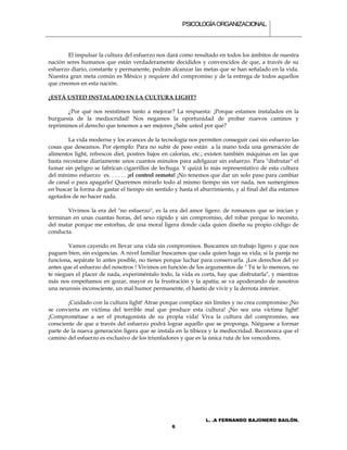PSICOLOGÍA ORGANIZACIONAL.



        El impulsar la cultura del esfuerzo nos dará como resultado en todos los ámbitos de nuestra
nación seres humanos que están verdaderamente decididos y convencidos de que, a través de su
esfuerzo diario, constante y permanente, podrán alcanzar las metas que se han señalado en la vida.
Nuestra gran meta común es México y requiere del compromiso y de la entrega de todos aquellos
que creemos en esta nación.

¿ESTÁ USTED INSTALADO EN LA CULTURA LIGHT?

       ¿Por qué nos resistimos tanto a mejorar? La respuesta: ¡Porque estamos instalados en la
burguesía de la mediocridad! Nos negamos la oportunidad de probar nuevos caminos y
reprimimos el derecho que tenemos a ser mejores ¿Sabe usted por qué?

        La vida moderna y los avances de la tecnología nos permiten conseguir casi sin esfuerzo las
cosas que deseamos. Por ejemplo: Para no subir de peso están a la mano toda una generación de
alimentos light, refrescos diet, postres bajos en calorías, etc.; existen también máquinas en las que
basta recostarse diariamente unos cuantos minutos para adelgazar sin esfuerzo. Para "disfrutar" el
fumar sin peligro se fabrican cigarrillos de lechuga. Y quizá lo más representativo de esta cultura
del mínimo esfuerzo es. . . . . . ¡el control remoto! ¡No tenemos que dar un solo paso para cambiar
de canal o para apagarlo! Queremos mirarlo todo al mismo tiempo sin ver nada, nos sumergimos
en buscar la forma de gastar el tiempo sin sentido y hasta el aburrimiento, y al final del día estamos
agotados de no hacer nada.

       Vivimos la era del "no esfuerzo", es la era del amor ligero: de romances que se inician y
terminan en unas cuantas horas, del sexo rápido y sin compromiso, del robar porque lo necesito,
del matar porque me estorbas, de una moral ligera donde cada quien diseña su propio código de
conducta.

        Vamos cayendo en llevar una vida sin compromisos. Buscamos un trabajo ligero y que nos
paguen bien, sin exigencias. A nivel familiar buscamos que cada quien haga su vida; si la pareja no
funciona, sepárate lo antes posible, no tienes porque luchar para conservarla. ¡Los derechos del yo
antes que el esfuerzo del nosotros ! Vivimos en función de los argumentos de " Tú te lo mereces, no
te niegues el placer de nada, experiméntalo todo, la vida es corta, hay que disfrutarla", y mientras
más nos empeñamos en gozar, mayor es la frustración y la apatía; se va apoderando de nosotros
una neurosis inconsciente, un mal humor permanente, el hastío de vivir y la derrota interior.

        ¡Cuidado con la cultura light! Atrae porque complace sin límites y no crea compromiso ¡No
se convierta en víctima del terrible mal que produce esta cultura! ¡No sea una víctima light!
¡Comprométase a ser el protagonista de su propia vida! Viva la cultura del compromiso, sea
consciente de que a través del esfuerzo podrá lograr aquello que se proponga. Niéguese a formar
parte de la nueva generación ligera que se instala en la tibieza y la mediocridad. Reconozca que el
camino del esfuerzo es exclusivo de los triunfadores y que es la única ruta de los vencedores.




                                                                L. .A FERNANDO BAJONERO BAILÓN.
                                                  6
 