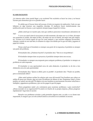 PSICOLOGÍA ORGANIZACIONAL.



EL SER EXCELENTE

¿Le interesa saber cómo puede llegar a ser excelente? Ser excelente es hacer las cosas y no buscar
razones para demostrar que no se pueden hacer.

         Es sabido que el fracaso tiene mil excusas; el éxito no requiere de explicación. Cada vez que
fallamos en algo tenemos una magnifica disculpa. El mediocre busca instintivamente una
justificación para su fracaso, y por supuesto siempre juega el papel de víctima.

        ¿Sabia usted que en nuestro país, más que católicos parecemos musulmanes adoradores de
Alá?
        Y si no vea usted cómo lo invocamos en todo momento: alá mejor me va a ir bien, alá mejor
nos aumentan el sueldo, alá mejor la libro, alá mejor me saco la lotería, alá mejor este país mejora,
etc. Vivimos en la eterna espera de que las cosas mejoren y que nosotros salgamos favorecidos.
Además, cuando no nos sale bien, le echamos la culpa a los demás por lo que nos falló y jugamos el
papel de víctima.

       Piense usted que el triunfador es siempre una parte de la respuesta; el perdedor es siempre
una parte del problema.

        El triunfador dice: ¿Podemos hacerlo?; el perdedor dice: "Este no es mi problema".

        El triunfador siempre tiene un proyecto; el perdedor siempre tiene una excusa.

       El triunfador ve siempre una respuesta para cualquier problema; el perdedor ve siempre un
problema en cada respuesta.

        El triunfador ve una oportunidad cerca de cada obstáculo; el perdedor ve de dos a tres
obstáculos cerca de cada oportunidad.

        El triunfador dice: "Quizá es difícil, pero es posible"; el perdedor dice: "Puede ser posible,
pero es demasiado difícil ".

         ¿Sabe usted quiénes reciben los salarios más caros del mundo? Son hombres que cobrar un
millón de pesos por minuto, algo así como 50 millones de dólares al año. Pregúntese usted: ¿Cómo
justifica un salario tan elevado? El objetivo de esos hombres es precisamente encontrar soluciones a
múltiples y gigantescos problemas y por eso les pagan lo que les pagan.

       Ahora pregúntese usted: ¿Lo contrataron para ocasionar problemas o para resolverlos?
¿Desea ascender en su organización? Si usted es el dueño de su propia empresa, ¿Desea progresar
rápidamente? Aquí tiene el secreto:

       Resuelva sus problemas actuales y pida prestados algunos más a su jefe o a su cliente más
importante, le aseguro que con esta actitud usted se convertirá en el candidato al ascenso.




                                                                L. .A FERNANDO BAJONERO BAILÓN.
                                                  7
 