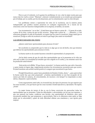 PSICOLOGÍA ORGANIZACIONAL.



         Pero si, por el contrario, no le gustan los problemas, le voy a dar la mejor receta para que
nunca más los vuelva a tener: "Muérase", entonces verdaderamente ya no tendrá que preocuparse
por el trabajo, por su sueldo, por las devaluaciones, por la contaminación o por la crisis del país.

        Los problemas vienen a representar los retos de la excelencia, son la materia prima
indispensable que justifica nuestra presencia en cualquier organización. Es a través de las
soluciones como nos hacemos indispensables en la empresa, la familia y la nación.

        Las circunstancias " no se dan ": ¡Usted tiene que ser bueno a pesar de ....! A pesar de su jefe,
a pesar de la crisis, a pesar de que no hay recursos. ¡Haga todo a pesar de .........! Resuelva y a las
soluciones póngales su sello de triunfador, no espere que las cosas se resuelvan: ¡Haga usted que se
resuelvan! ¡Ponga su sello de excelencia en todo lo que haga! ¡Sea usted un triunfador!

LAS OPORTUNIDADES DEL ÉXITO

        ¿Quiere usted tener oportunidades para alcanzar el éxito?

        Ser excelentes es comprender que la vida no es algo que se nos da hecho, sino que tenemos
que fabricar las oportunidades para alcanzar el éxito.

        La buena suerte se da cuando hacemos coincidir la oportunidad y la preparación.

        ¿Se ha dado cuenta de que de cada diez oportunidades que se le presentan en la vida, tan
solo una se debe a la casualidad (al amuleto que trae colgado en el cuello), y las restantes nueve las
ha producido usted mismo?

         Está escrito en la Biblia: "El que busca, encuentra". La buena suerte hay que salir a buscarla,
y quien insiste en lograr algo, mágicamente produce las circunstancias necesarias para que ocurra.
Si usted mantiene una actitud mental positiva, le aseguro que encontrará lo que busca.

         Dwigth Einsenhower, quien fuera presidente de Estados Unidos, decía: "....para aprovechar
la buena suerte hay que estar preparado". ¿Cuántas oportunidades se nos han escapado de las
manos por falta de audacia, de conocimientos, de recursos o de tiempo? Lo importante es estar
alerta y dispuesto a aprovecharlas.

        Como seguramente usted sabe, en el mundo hay dos tipos de personas: las que esperan que
las cosas sucedan, y las que hacen que las cosas sucedan. Existen ejecutivos y ejecutados. No espere,
¡Actúe!

        La mejor forma de iniciar el día es con la firme convicción de aprovechar todas las
oportunidades que se presenten. Todas las dificultades y adversidades con las que nos topamos, y
que nos parecen tan malas, conllevan una lección, una oportunidad de beneficio, pero para
encontrarla también hay que prepararse y aprovecharla. Ésta es la diferencia entre quien se deja
abatir por la adversidad y quien de toda dificultad obtiene una enseñanza y una opción para
mejorar.




                                                                  L. .A FERNANDO BAJONERO BAILÓN.
                                                   8
 