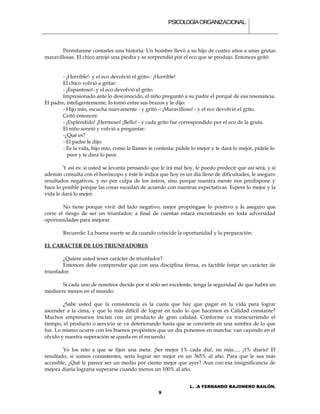 PSICOLOGÍA ORGANIZACIONAL.



       Permítanme contarles una historia: Un hombre llevó a su hijo de cuatro años a unas grutas
maravillosas. El chico arrojó una piedra y se sorprendió por el eco que se produjo. Entonces gritó:


        - ¡Horrible!- y el eco devolvió el grito-: ¡Horrible!
        El chico volvió a gritar:
        - ¡Espantoso!- y el eco devolvió el grito.
        Impresionado ante lo desconocido, el niño preguntó a su padre el porqué de esa resonancia.
El padre, inteligentemente, lo tomó entre sus brazos y le dijo:
        - Hijo mío, escucha nuevamente - y gritó -: ¡Maravilloso! - y el eco devolvió el grito.
        Gritó entonces:
        - ¡Espléndido! ¡Hermoso! ¡Bello! - y cada grito fue correspondido por el eco de la gruta.
        El niño sonrió y volvió a preguntar:
        -¿Qué es?
        - El padre le dijo:
        - Es la vida, hijo mío, como la llames te contesta; pídele lo mejor y te dará lo mejor, pídele lo
          peor y te dará lo peor.

         Y así es: si usted se levanta pensando que le irá mal hoy, le puedo predecir que así será, y si
además consulta con el horóscopo y éste le indica que hoy es un día lleno de dificultades, le aseguro
resultados negativos, y no por culpa de los astros, sino porque nuestra mente nos predispone y
hace lo posible porque las cosas sucedan de acuerdo con nuestras expectativas. Espere lo mejor y la
vida le dará lo mejor.

        No tiene porqué vivir del lado negativo, mejor propóngase lo positivo y le aseguro que
corre el riesgo de ser un triunfador; a final de cuentas estará encontrando en toda adversidad
oportunidades para mejorar.

        Recuerde: La buena suerte se da cuando coincide la oportunidad y la preparación.

EL CARÁCTER DE LOS TRIUNFADORES

        ¿Quiere usted tener carácter de triunfador?
        Entonces debe comprender que con una disciplina férrea, es factible forjar un carácter de
triunfador.

       Si cada uno de nosotros decide por sí sólo ser excelente, tenga la seguridad de que habrá un
mediocre menos en el mundo.

        ¿Sabe usted que la consistencia es la cuota que hay que pagar en la vida para lograr
ascender a la cima, y que lo más difícil de lograr en todo lo que hacemos es Calidad constante?
Muchos empresarios inician con un producto de gran calidad. Conforme va transcurriendo el
tiempo, el producto o servicio se va deteriorando hasta que se convierte en una sombra de lo que
fue. Lo mismo ocurre con los buenos propósitos que un día ponemos en marcha: van cayendo en el
olvido y nuestra superación se queda en el recuerdo.

        Yo los reto a que se fijen una meta: ¡Ser mejor 1% cada día!, no más..... ¡1% diario! El
resultado, si somos consistentes, sería lograr ser mejor en un 365% al año. Para que le sea más
accesible, ¿Qué le parece ser un medio por ciento mejor que ayer? Aun con esa insignificancia de
mejora diaria lograría superarse cuando menos un 100% al año.


                                                                  L. .A FERNANDO BAJONERO BAILÓN.
                                                   9
 