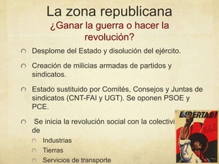 La zona republicana
¿Ganar la guerra o hacer la
revolución?
Desplome del Estado y disolución del ejército.
Creación de milicias armadas de partidos y
sindicatos.
Estado sustituido por Comités, Consejos y Juntas de
sindicatos (CNT-FAI y UGT). Se oponen PSOE y
PCE.
Se inicia la revolución social con la colectivización
de
Industrias
Tierras
Servicios de transporte
 