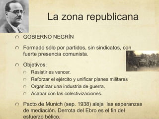 La zona republicana
GOBIERNO NEGRÍN
Formado sólo por partidos, sin sindicatos, con
fuerte presencia comunista.
Objetivos:
Resistir es vencer.
Reforzar el ejército y unificar planes militares
Organizar una industria de guerra.
Acabar con las colectivizaciones.
Pacto de Munich (sep. 1938) aleja las esperanzas
de mediación. Derrota del Ebro es el fin del
esfuerzo bélico.
 