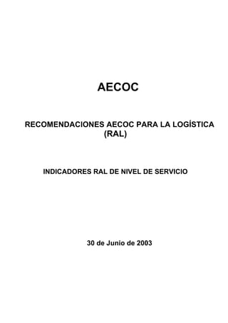 AECOC


RECOMENDACIONES AECOC PARA LA LOGÍSTICA
                  (RAL)



   INDICADORES RAL DE NIVEL DE SERVICIO




             30 de Junio de 2003
 