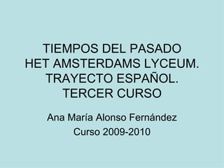 TIEMPOS DEL PASADO HET AMSTERDAMS LYCEUM. TRAYECTO ESPAÑOL. TERCER CURSO Ana María Alonso Fernández Curso 2009-2010 