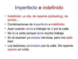 Imperfecto  e  indefinido Indefinido: un día, de repente (plotseling), de pronto… Combinaciones de  imperfecto  e  indefinido : Ayer cuando  venía  a trabajar te  vi  por la calle No  fui  a verte porque  tenía  mucho trabajo En el examen yo  estaba  nerviosa, pero me  salió  bien Los ladrones  caminaban  por la calle. De repente  oyeron  un ruido. 