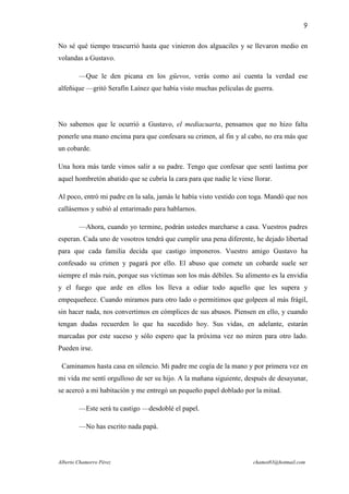 9

No sé qué tiempo trascurrió hasta que vinieron dos alguaciles y se llevaron medio en
volandas a Gustavo.

        —Que le den picana en los güevos, verás como así cuenta la verdad ese
alfeñique —gritó Serafín Laínez que había visto muchas películas de guerra.




No sabemos que le ocurrió a Gustavo, el mediacuarta, pensamos que no hizo falta
ponerle una mano encima para que confesara su crimen, al fin y al cabo, no era más que
un cobarde.

Una hora más tarde vimos salir a su padre. Tengo que confesar que sentí lastima por
aquel hombretón abatido que se cubría la cara para que nadie le viese llorar.

Al poco, entró mi padre en la sala, jamás le había visto vestido con toga. Mandó que nos
callásemos y subió al entarimado para hablarnos.

        —Ahora, cuando yo termine, podrán ustedes marcharse a casa. Vuestros padres
esperan. Cada uno de vosotros tendrá que cumplir una pena diferente, he dejado libertad
para que cada familia decida que castigo imponeros. Vuestro amigo Gustavo ha
confesado su crimen y pagará por ello. El abuso que comete un cobarde suele ser
siempre el más ruin, porque sus víctimas son los más débiles. Su alimento es la envidia
y el fuego que arde en ellos los lleva a odiar todo aquello que les supera y
empequeñece. Cuando miramos para otro lado o permitimos que golpeen al más frágil,
sin hacer nada, nos convertimos en cómplices de sus abusos. Piensen en ello, y cuando
tengan dudas recuerden lo que ha sucedido hoy. Sus vidas, en adelante, estarán
marcadas por este suceso y sólo espero que la próxima vez no miren para otro lado.
Pueden irse.

 Caminamos hasta casa en silencio. Mi padre me cogía de la mano y por primera vez en
mi vida me sentí orgulloso de ser su hijo. A la mañana siguiente, después de desayunar,
se acercó a mi habitación y me entregó un pequeño papel doblado por la mitad.

        —Este será tu castigo —desdoblé el papel.

        —No has escrito nada papá.




Alberto Chamorro Pérez                                                chamot83@hotmail.com
 