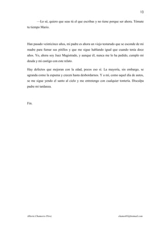 10

        —Lo sé, quiero que seas tú el que escribas y no tiene porque ser ahora. Tómate
tu tiempo Mario.




Han pasado veinticinco años, mi padre es ahora un viejo testarudo que se esconde de mi
madre para fumar sus pitillos y que me sigue hablando igual que cuando tenía doce
años. Yo, ahora soy Juez Magistrado, y aunque él, nunca me lo ha pedido, cumplo mi
deuda y mi castigo con este relato.

Hay defectos que mejoran con la edad, pocos eso sí. La mayoría, sin embargo, se
agranda como la espuma y crecen hasta desbordarnos. Y a mí, como aquel día de autos,
se me sigue yendo el santo al cielo y me entretengo con cualquier tontería. Disculpa
padre mi tardanza.




Fin.




Alberto Chamorro Pérez                                             chamot83@hotmail.com
 