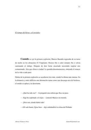 11




El tiempo del héroe: «el enviado»




        Cuando se oyó la primera explosión, Marcos Buendía regresaba de su turno
de noche en los almacenes El Virginiano. Hiciese frío o calor siempre iba o volvía
caminando al trabajo. Después de diez horas encerrado necesitaba respirar aire
contaminado. Aire que oliese a ciudad. Le gustaba desentumecerse, sintiendo el renacer
de la vida a cada paso.

Detrás de la primera explosión se sucedieron tres más, siendo la última más intensa. En
la distancia y entre edificios una detonación suena como una descarga seca de fusileros,
el sonido se aplaca y te desorienta.




        — ¿Qué ha sido eso? —le preguntó una señora que iba a su paso.

        — Algo ha explotado a lo lejos —contestó Marcos sin mirarla.

        — ¡Dios mío, donde habrá sido!

        —Allí sale humo, fíjese bien —dijo señalándole la colina del Poblado




Alberto Chamorro Pérez                                              chamot83@hotmail.com
 