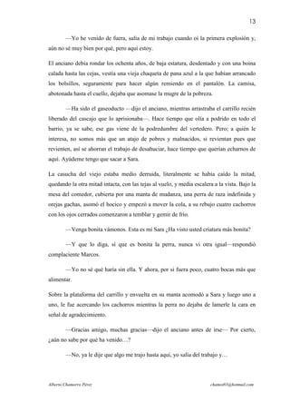 13

        —Yo he venido de fuera, salía de mi trabajo cuando oí la primera explosión y,
aún no sé muy bien por qué, pero aquí estoy.

El anciano debía rondar los ochenta años, de baja estatura, desdentado y con una boina
calada hasta las cejas, vestía una vieja chaqueta de pana azul a la que habían arrancado
los bolsillos, seguramente para hacer algún remiendo en el pantalón. La camisa,
abotonada hasta el cuello, dejaba que asomase la mugre de la pobreza.

        —Ha sido el gaseoducto —dijo el anciano, mientras arrastraba el carrillo recién
liberado del cascajo que lo aprisionaba—. Hace tiempo que olía a podrido en todo el
barrio, ya se sabe, ese gas viene de la podredumbre del vertedero. Pero; a quién le
interesa, no somos más que un atajo de pobres y malnacidos, si revientan pues que
revienten, así se ahorran el trabajo de desahuciar, hace tiempo que querían echarnos de
aquí. Ayúdeme tengo que sacar a Sara.

La casucha del viejo estaba medio derruida, literalmente se había caído la mitad,
quedando la otra mitad intacta, con las tejas al vuelo, y media escalera a la vista. Bajo la
mesa del comedor, cubierta por una manta de mudanza, una perra de raza indefinida y
orejas gachas, asomó el hocico y empezó a mover la cola, a su rebujo cuatro cachorros
con los ojos cerrados comenzaron a temblar y gemir de frío.

        —Venga bonita vámonos. Esta es mí Sara ¿Ha visto usted criatura más bonita?

        —Y que lo diga, sí que es bonita la perra, nunca vi otra igual—respondió
complaciente Marcos.

        —Yo no sé qué haría sin ella. Y ahora, por si fuera poco, cuatro bocas más que
alimentar.

Sobre la plataforma del carrillo y envuelta en su manta acomodó a Sara y luego uno a
uno, le fue acercando los cachorros mientras la perra no dejaba de lamerle la cara en
señal de agradecimiento.

        —Gracias amigo, muchas gracias—dijo el anciano antes de irse— Por cierto,
¿aún no sabe por qué ha venido…?

        —No, ya le dije que algo me trajo hasta aquí, yo salía del trabajo y…




Alberto Chamorro Pérez                                                 chamot83@hotmail.com
 