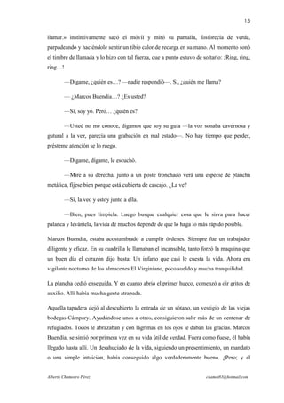 15

llamar.» instintivamente sacó el móvil y miró su pantalla, fosforecía de verde,
parpadeando y haciéndole sentir un tibio calor de recarga en su mano. Al momento sonó
el timbre de llamada y lo hizo con tal fuerza, que a punto estuvo de soltarlo: ¡Ring, ring,
ring…!

         —Dígame, ¿quién es…? —nadie respondió—. Sí, ¿quién me llama?

         — ¿Marcos Buendía…? ¿Es usted?

         —Sí, soy yo. Pero… ¿quién es?

         —Usted no me conoce, digamos que soy su guía —la voz sonaba cavernosa y
gutural a la vez, parecía una grabación en mal estado—. No hay tiempo que perder,
présteme atención se lo ruego.

         —Dígame, dígame, le escuchó.

         —Mire a su derecha, junto a un poste tronchado verá una especie de plancha
metálica, fíjese bien porque está cubierta de cascajo. ¿La ve?

         —Sí, la veo y estoy junto a ella.

         —Bien, pues límpiela. Luego busque cualquier cosa que le sirva para hacer
palanca y levántela, la vida de muchos depende de que lo haga lo más rápido posible.

Marcos Buendía, estaba acostumbrado a cumplir órdenes. Siempre fue un trabajador
diligente y eficaz. En su cuadrilla le llamaban el incansable, tanto forzó la maquina que
un buen día el corazón dijo basta: Un infarto que casi le cuesta la vida. Ahora era
vigilante nocturno de los almacenes El Virginiano, poco sueldo y mucha tranquilidad.

La plancha cedió enseguida. Y en cuanto abrió el primer hueco, comenzó a oír gritos de
auxilio. Allí había mucha gente atrapada.

Aquella tapadera dejó al descubierto la entrada de un sótano, un vestigio de las viejas
bodegas Cámpary. Ayudándose unos a otros, consiguieron salir más de un centenar de
refugiados. Todos le abrazaban y con lágrimas en los ojos le daban las gracias. Marcos
Buendía, se sintió por primera vez en su vida útil de verdad. Fuera como fuese, él había
llegado hasta allí. Un desahuciado de la vida, siguiendo un presentimiento, un mandato
o una simple intuición, había conseguido algo verdaderamente bueno. ¿Pero; y el


Alberto Chamorro Pérez                                                 chamot83@hotmail.com
 