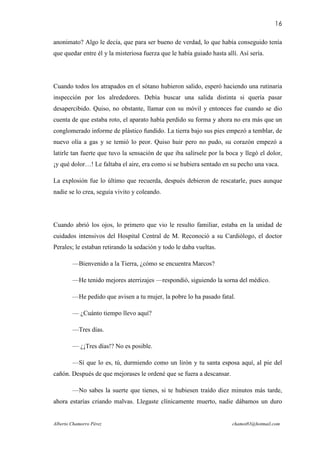16

anonimato? Algo le decía, que para ser bueno de verdad, lo que había conseguido tenía
que quedar entre él y la misteriosa fuerza que le había guiado hasta allí. Así sería.




Cuando todos los atrapados en el sótano hubieron salido, esperó haciendo una rutinaria
inspección por los alrededores. Debía buscar una salida distinta si quería pasar
desapercibido. Quiso, no obstante, llamar con su móvil y entonces fue cuando se dio
cuenta de que estaba roto, el aparato había perdido su forma y ahora no era más que un
conglomerado informe de plástico fundido. La tierra bajo sus pies empezó a temblar, de
nuevo olía a gas y se temió lo peor. Quiso huir pero no pudo, su corazón empezó a
latirle tan fuerte que tuvo la sensación de que iba salírsele por la boca y llegó el dolor,
¡y qué dolor…! Le faltaba el aire, era como si se hubiera sentado en su pecho una vaca.

La explosión fue lo último que recuerda, después debieron de rescatarle, pues aunque
nadie se lo crea, seguía vivito y coleando.




Cuando abrió los ojos, lo primero que vio le resulto familiar, estaba en la unidad de
cuidados intensivos del Hospital Central de M. Reconoció a su Cardiólogo, el doctor
Perales; le estaban retirando la sedación y todo le daba vueltas.

        —Bienvenido a la Tierra, ¿cómo se encuentra Marcos?

        —He tenido mejores aterrizajes —respondió, siguiendo la sorna del médico.

        —He pedido que avisen a tu mujer, la pobre lo ha pasado fatal.

        — ¿Cuánto tiempo llevo aquí?

        —Tres días.

        — ¿¡Tres días!? No es posible.

        —Sí que lo es, tú, durmiendo como un lirón y tu santa esposa aquí, al pie del
cañón. Después de que mejorases le ordené que se fuera a descansar.

        —No sabes la suerte que tienes, si te hubiesen traído diez minutos más tarde,
ahora estarías criando malvas. Llegaste clínicamente muerto, nadie dábamos un duro


Alberto Chamorro Pérez                                                  chamot83@hotmail.com
 