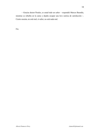 18

        —Gracias doctor Perales, es usted todo un señor —respondió Marcos Buendía,
mientras se rebullía en la cama y dejaba escapar una leve sonrisa de satisfacción—.
Ciento sesenta, no está mal; sí señor, no está nada mal.




Fin.




Alberto Chamorro Pérez                                          chamot83@hotmail.com
 